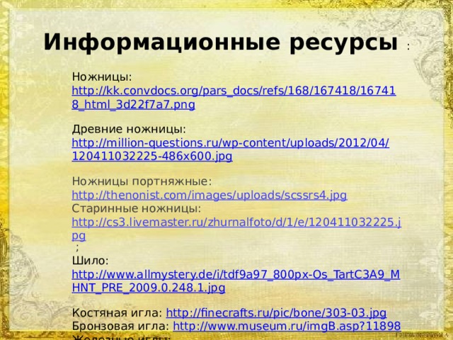 Информационные ресурсы : Ножницы: http://kk.convdocs.org/pars_docs/refs/168/167418/167418_html_3d22f7a7.png  Древние ножницы: http://million-questions.ru/wp-content/uploads/2012/04/120411032225-486x600.jpg  Ножницы портняжные: http://thenonist.com/images/uploads/scssrs4.jpg  Старинные ножницы: http://cs3.livemaster.ru/zhurnalfoto/d/1/e/120411032225.jpg ; Шило: http://www.allmystery.de/i/tdf9a97_800px-Os_TartC3A9_MHNT_PRE_2009.0.248.1.jpg  Костяная игла: http://finecrafts.ru/pic/bone/303-03.jpg Бронзовая игла: http://www.museum.ru/imgB.asp?11898 Железные иглы: http://900igr.net/datai/khimija/Metally/0023-022-ZHeleznye-shvejnye-igly.jpg