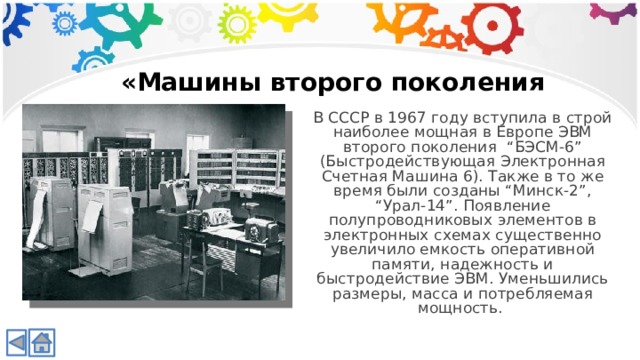 «Машины второго поколения В СССР в 1967 году вступила в строй наиболее мощная в Европе ЭВМ второго поколения “БЭСМ-6” (Быстродействующая Электронная Счетная Машина 6). Также в то же время были созданы “Минск-2”, “Урал-14”. Появление полупроводниковых элементов в электронных схемах существенно увеличило емкость оперативной памяти, надежность и быстродействие ЭВМ. Уменьшились размеры, масса и потребляемая мощность.