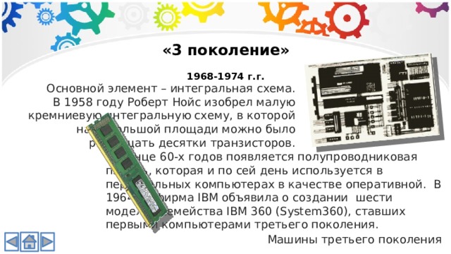 «3 поколение»  1968-1974 г.г. Основной элемент – интегральная схема. В 1958 году Роберт Нойс изобрел малую кремниевую интегральную схему, в которой на небольшой площади можно было размещать десятки транзисторов. В конце 60-х годов появляется полупроводниковая память, которая и по сей день используется в персональных компьютерах в качестве оперативной. В 1964 г., фирма IBM объявила о создании шести моделей семейства IBM 360 (System360), ставших первыми компьютерами третьего поколения. Машины третьего поколения