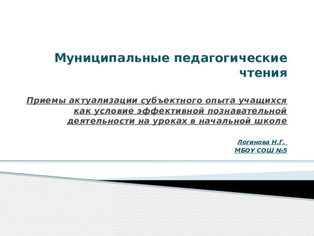 Муниципальные педагогические чтения   Приемы актуализации субъектного опыта учащихся как условие эффективной познавательной деятельности на уроках в начальной школе  Логинова Н.Г. МБОУ СОШ №5