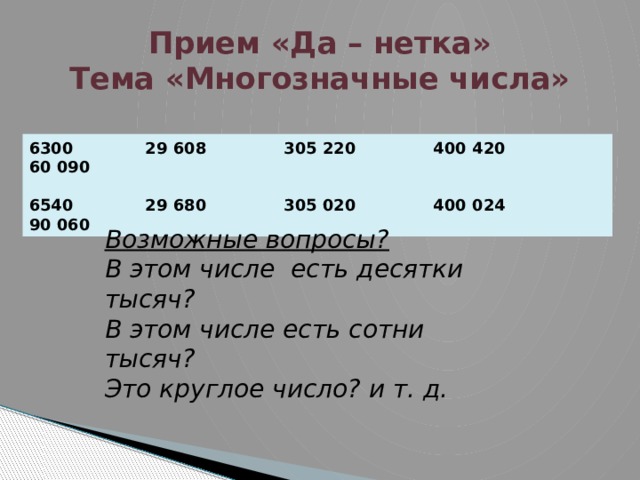 Прием «Да – нетка»  Тема «Многозначные числа» 6300 29 608 305 220 400 420 60 090  6540 29 680 305 020 400 024 90 060 Возможные вопросы? В этом числе есть десятки тысяч? В этом числе есть сотни тысяч? Это круглое число? и т. д.