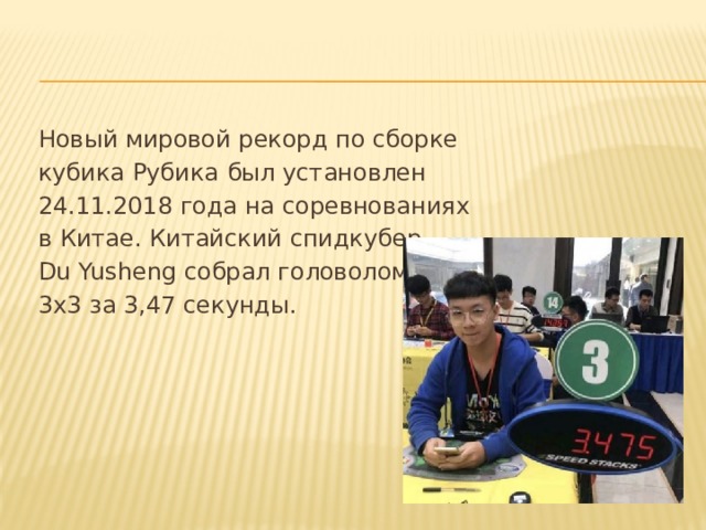 Новый мировой рекорд по сборке  кубика Рубика  был установлен  24.11.2018 года на соревнованиях  в Китае. Китайский спидкубер  Du Yusheng собрал головоломку  3х3 за 3,47 секунды.