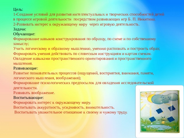 Цель:    1-Создание условий для развития интеллектуальных и творческих способностей детей в процессе игровой деятельности посредством развивающих игр Б. П. Никитина.  2-Развивать интерес к окружающему миру через игровую деятельность.  Задачи:  Обучающие:  Формирование навыков конструирования по образцу, по схеме и по собственному замыслу;  Учить логическому и образному мышлению, умению распознать и построить образ;  Формировать умения действовать по словесным инструкциям и картам схемам.  Овладение навыками пространственного ориентирования и пространственного мышления.  Развивающие:  Развитие познавательных процессов (ощущений, восприятия, внимания, памяти, логического мышления, воображения);  Формирование психологических предпосылок для овладения исследовательской деятельности.  Развивать воображение.  Воспитывающие:  Формировать интерес к окружающему миру.  Воспитывать аккуратность, усидчивость. внимательность.   Воспитывать уважительное отношение к своему и чужому труду.   