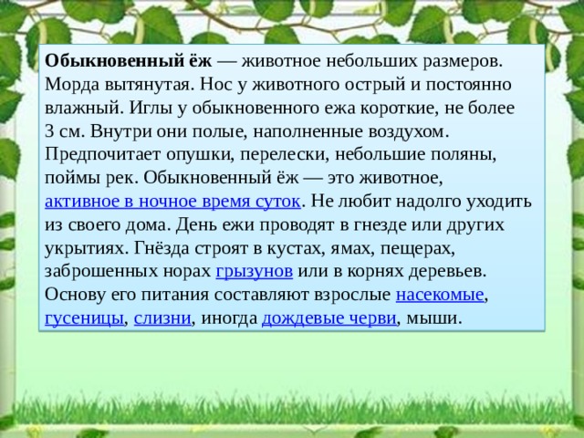 Обыкновенный ёж  — животное небольших размеров. Морда вытянутая. Нос у животного острый и постоянно влажный. Иглы у обыкновенного ежа короткие, не более 3 см. Внутри они полые, наполненные воздухом. Предпочитает опушки, перелески, небольшие поляны, поймы рек. Обыкновенный ёж — это животное, активное в ночное время суток . Не любит надолго уходить из своего дома. День ежи проводят в гнезде или других укрытиях. Гнёзда строят в кустах, ямах, пещерах, заброшенных норах грызунов или в корнях деревьев. Основу его питания составляют взрослые насекомые , гусеницы , слизни , иногда дождевые черви , мыши.