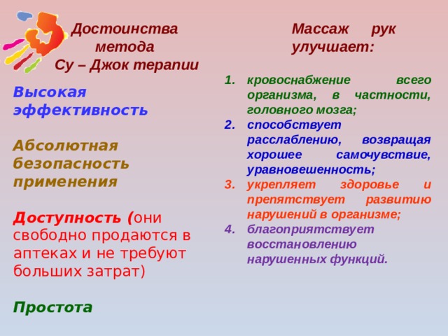 Массаж рук улучшает: Достоинства метода Су – Джок терапии кровоснабжение всего организма, в частности, головного мозга; способствует расслаблению, возвращая хорошее самочувствие, уравновешенность; укрепляет здоровье и препятствует развитию нарушений в организме; благоприятствует восстановлению нарушенных функций. Высокая эффективность  Абсолютная безопасность применения  Доступность ( они свободно продаются в аптеках и не требуют больших затрат)   Простота  Универсальность