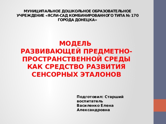 МУНИЦИПАЛЬНОЕ ДОШКОЛЬНОЕ ОБРАЗОВАТЕЛЬНОЕ УЧРЕЖДЕНИЕ «ЯСЛИ-САД КОМБИНИРОВАННОГО ТИПА № 170 ГОРОДА ДОНЕЦКА»  МОДЕЛЬ РАЗВИВАЮЩЕЙ ПРЕДМЕТНО-ПРОСТРАНСТВЕННОЙ СРЕДЫ  КАК СРЕДСТВО РАЗВИТИЯ СЕНСОРНЫХ ЭТАЛОНОВ   Подготовил: Старший воспитатель Василенко Елена Александровна