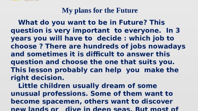My plans for the Future  What do you want to be in Future? This question is very important to everyone. In 3 years you will have to decide : which job to choose ? There are hundreds of jobs nowadays and sometimes it is difficult to answer this question and choose the one that suits you. This lesson probably can help you make the right decision.  Little children usually dream of some unusual professions. Some of them want to become spacemen, others want to discover new lands or dive in deep seas. But most of them want to be famous, so they usually want to become a star : a film star, a pop star, a football star.