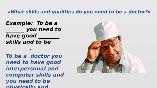 «What skills and qualities do you need to be a doctor?» Example: To be a _______ you need to have good ________ skills and to be _________. To be a doctor you need to have good interpersonal and computer skills and you need to be physically and emotionally strong, patient, caring, clean and tidy.