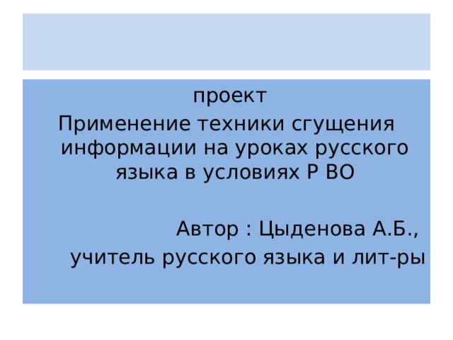 проект Применение техники сгущения информации на уроках русского языка в условиях Р ВО Автор : Цыденова А.Б., учитель русского языка и лит-ры