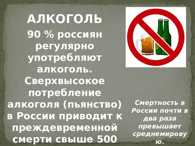 АЛКОГОЛЬ 90 % россиян регулярно употребляют алкоголь. Сверхвысокое потребление алкоголя (пьянство) в России приводит к преждевременной смерти свыше 500 тысяч человек ежегодно. Смертность в России почти в два раза превышает среднемировую .