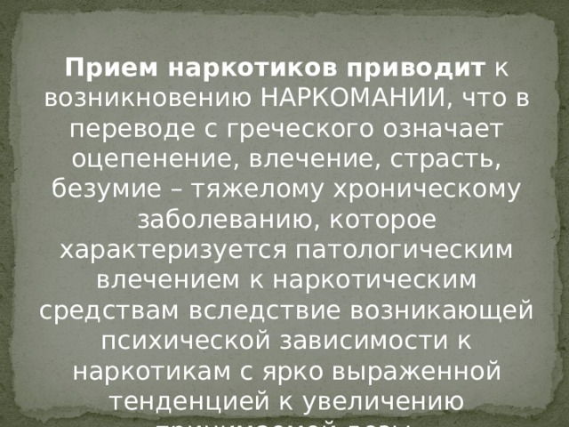 Прием наркотиков приводит  к возникновению НАРКОМАНИИ, что в переводе с греческого означает оцепенение, влечение, страсть, безумие – тяжелому хроническому заболеванию, которое характеризуется патологическим влечением к наркотическим средствам вследствие возникающей психической зависимости к наркотикам с ярко выраженной тенденцией к увеличению принимаемой дозы.