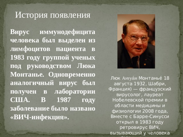 История появления Вирус иммунодефицита человека был выделен из лимфоцитов пациента в 1983 году группой ученых под руководством Люка Монтанье. Одновременно аналогичный вирус был получен в лаборатории США. В 1987 году заболевание было названо «ВИЧ-инфекция». Люк Антуа́н Монтанье́ 18 августа 1932, Шабри, Франция) — французский вирусолог, лауреат Нобелевской премии в области медицины и физиологии 2008 года, Вместе с Барре-Синусси открыл в 1983 году ретровирус ВИЧ, вызывающий у человека ВИЧ-инфекцию.