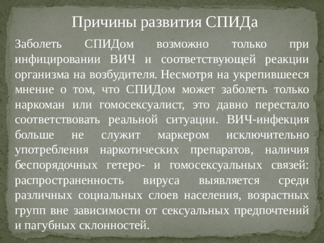 Причины развития СПИДа Заболеть СПИДом возможно только при инфицировании ВИЧ и соответствующей реакции организма на возбудителя. Несмотря на укрепившееся мнение о том, что СПИДом может заболеть только наркоман или гомосексуалист, это давно перестало соответствовать реальной ситуации. ВИЧ-инфекция больше не служит маркером исключительно употребления наркотических препаратов, наличия беспорядочных гетеро- и гомосексуальных связей: распространенность вируса выявляется среди различных социальных слоев населения, возрастных групп вне зависимости от сексуальных предпочтений и пагубных склонностей.