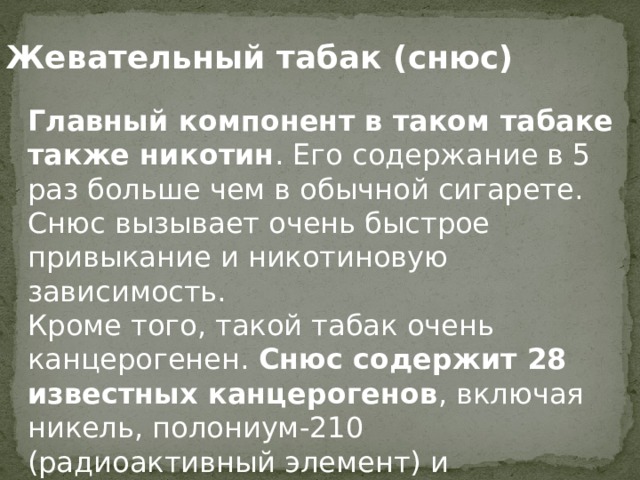 Жевательный табак (снюс) Главный компонент в таком табаке также никотин . Его содержание в 5 раз больше чем в обычной сигарете. Снюс вызывает очень быстрое привыкание и никотиновую зависимость.  Кроме того, такой табак очень канцерогенен.  Снюс содержит 28 известных канцерогенов , включая никель, полониум-210 (радиоактивный элемент) и нитроамины.