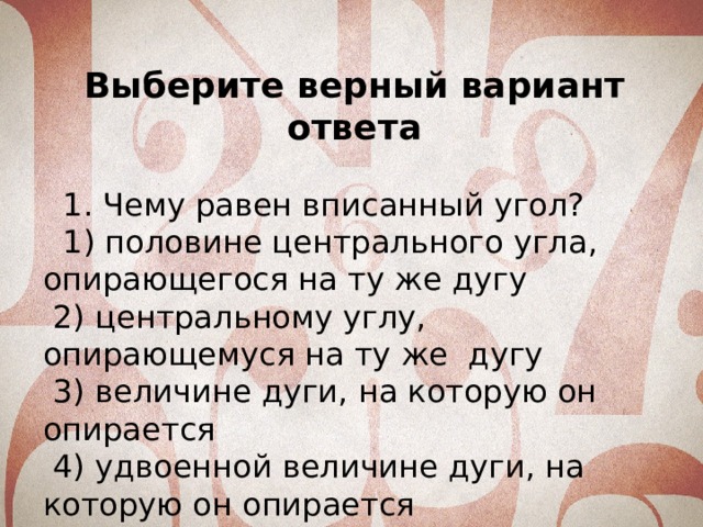 Выберите верный вариант ответа  1. Чему равен вписанный угол?  1) половине центрального угла, опирающегося на ту же дугу  2) центральному углу, опирающемуся на ту же дугу  3) величине дуги, на которую он опирается  4) удвоенной величине дуги, на которую он опирается