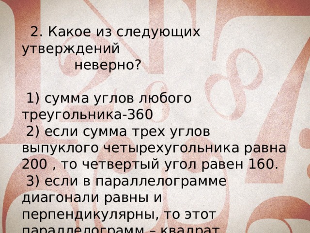 2. Какое из следующих утверждений неверно?  1) сумма углов любого треугольника-360  2) если сумма трех углов выпуклого четырехугольника равна 200 , то четвертый угол равен 160.  3) если в параллелограмме диагонали равны и перпендикулярны, то этот параллелограмм – квадрат.