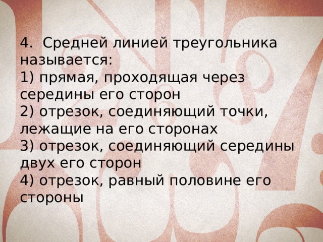 4. Средней линией треугольника называется: 1) прямая, проходящая через середины его сторон 2) отрезок, соединяющий точки, лежащие на его сторонах 3) отрезок, соединяющий середины двух его сторон 4) отрезок, равный половине его стороны