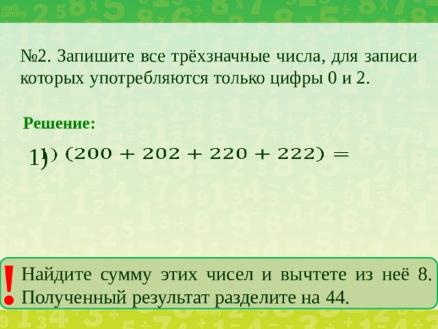 № 2. Запишите все трёхзначные числа, для записи которых употребляются только цифры 0 и 2. Решение: 1)   ! Найдите сумму этих чисел и вычтете из неё 8. Полученный результат разделите на 44.