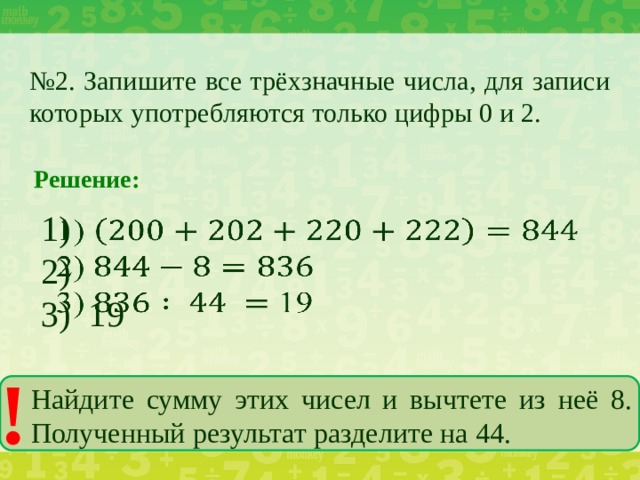 № 2. Запишите все трёхзначные числа, для записи которых употребляются только цифры 0 и 2. Решение: 1)   2) 3) 19 ! Найдите сумму этих чисел и вычтете из неё 8. Полученный результат разделите на 44.
