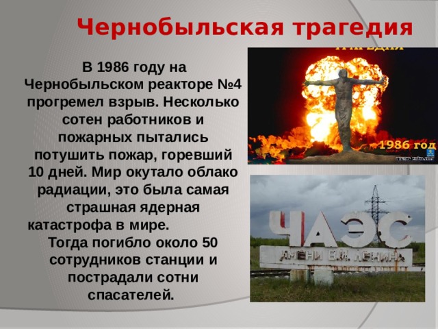 Чернобыльская трагедия  В 1986 году на Чернобыльском реакторе №4 прогремел взрыв. Несколько сотен работников и пожарных пытались потушить пожар, горевший 10 дней. Мир окутало облако радиации, это была самая страшная ядерная катастрофа в мире. Тогда погибло около 50 сотрудников станции и пострадали сотни спасателей.