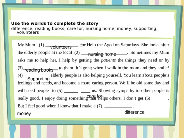 Use the worlds to complete the story difference, reading books, care for, nursing home, money, supporting, volunteers My Mum (1) ______________ for Help the Aged on Saturdays. She looks after the elderly people at the local (2) __________ _______. Sometimes my Mum asks me to help her. I help by getting the patients the things they need or by (3)_________ _____ to them. It’s great when I walk in the room and they smile! (4) ___________ eld­erly people is also helping yourself. You learn about people’s feelings and needs, and become a more caring person. We’ll be old some day and will need people to (5) ______ ____ us. Showing sym­pathy to other people is really good. I enjoy doing something that helps others. I don’t get (6) _______. But I feel good when I know that I make a (7) ____________ . volunteers nursing home reading books Supporting care for difference money