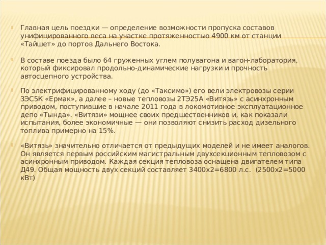 Главная цель поездки — определение возможности пропуска составов унифицированного веса на участке протяженностью 4900 км от станции «Тайшет» до портов Дальнего Востока.  В составе поезда было 64 груженных углем полувагона и вагон-лаборатория, который фиксировал продольно-динамические нагрузки и прочность автосцепного устройства.  По электрифицированному ходу (до «Таксимо») его вели электровозы серии 3ЭС5К «Ермак», а далее – новые тепловозы 2ТЭ25А «Витязь» с асинхронным приводом, поступившие в начале 2011 года в локомотивное эксплуатационное депо «Тында». «Витязи» мощнее своих предшественников и, как показали испытания, более экономичные — они позволяют снизить расход дизельного топлива примерно на 15%.  «Витязь» значительно отличается от предыдущих моделей и не имеет аналогов. Он является первым российским магистральным двухсекционным тепловозом с асинхронным приводом. Каждая секция тепловоза оснащена двигателем типа Д49. Общая мощность двух секций составляет 3400х2=6800 л.с. (2500х2=5000 кВт)