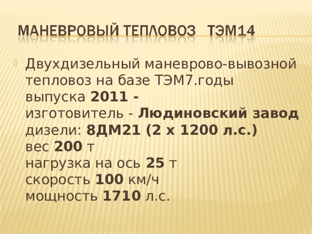 Двухдизельный маневрово-вывозной тепловоз на базе ТЭМ7.годы выпуска  2011 -   изготовитель -  Людиновский завод    дизели:  8ДМ21 (2 x 1200 л.с.)    вес  200  т  нагрузка на ось  25  т   скорость  100  км/ч   мощность  1710  л.с. 