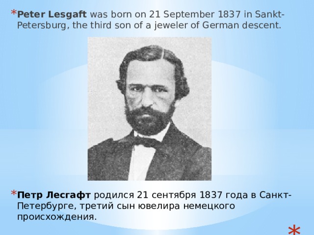 Peter Lesgaft  was born on 21 September 1837 in Sankt-Petersburg, the third son of a jeweler of German descent.    Петр Лесгафт  родился 21 сентября 1837 года в Санкт-Петербурге, третий сын ювелира немецкого происхождения.