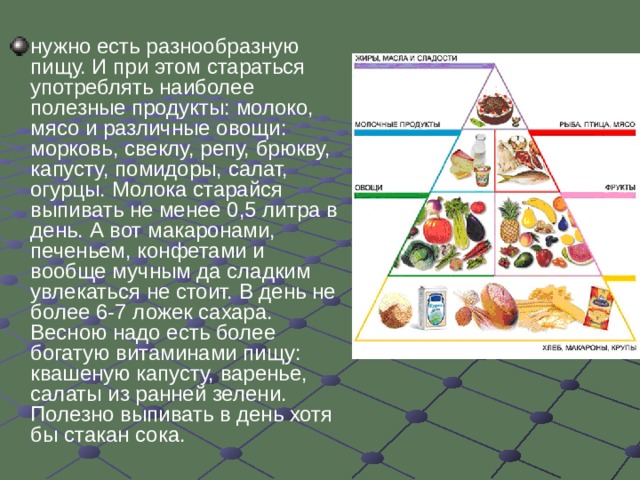 нужно есть разнообразную пищу. И при этом стараться употреблять наиболее полезные продукты: молоко, мясо и различные овощи: морковь, свеклу, репу, брюкву, капусту, помидоры, салат, огурцы. Молока старайся выпивать не менее 0,5 литра в день. А вот макаронами, печеньем, конфетами и вообще мучным да сладким увлекаться не стоит. В день не более 6-7 ложек сахара. Весною надо есть более богатую витаминами пищу: квашеную капусту, варенье, салаты из ранней зелени.  Полезно выпивать в день хотя бы стакан сока.