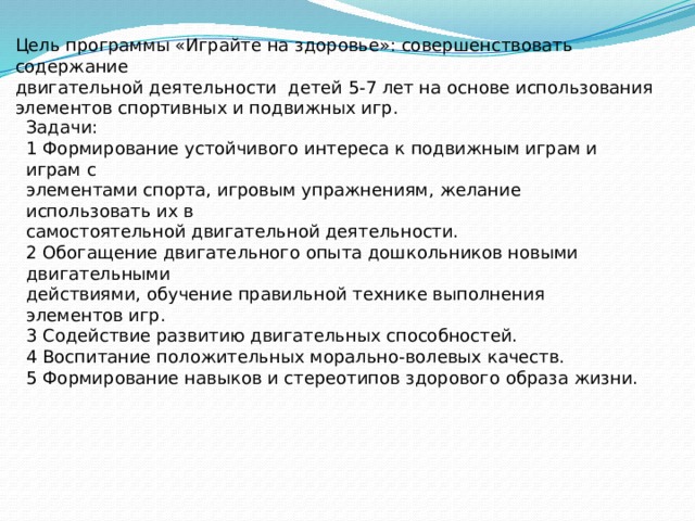 Цель программы «Играйте на здоровье»: совершенствовать содержание двигательной деятельности детей 5-7 лет на основе использования элементов спортивных и подвижных игр. Задачи: 1 Формирование устойчивого интереса к подвижным играм и играм с элементами спорта, игровым упражнениям, желание использовать их в самостоятельной двигательной деятельности. 2 Обогащение двигательного опыта дошкольников новыми двигательными действиями, обучение правильной технике выполнения элементов игр. 3 Содействие развитию двигательных способностей. 4 Воспитание положительных морально-волевых качеств. 5 Формирование навыков и стереотипов здорового образа жизни.