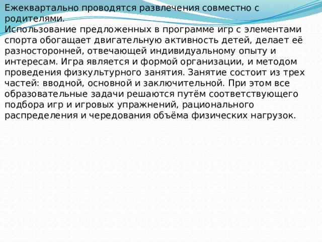 Ежеквартально проводятся развлечения совместно с родителями. Использование предложенных в программе игр с элементами спорта обогащает двигательную активность детей, делает её разносторонней, отвечающей индивидуальному опыту и интересам. Игра является и формой организации, и методом проведения физкультурного занятия. Занятие состоит из трех частей: вводной, основной и заключительной. При этом все образовательные задачи решаются путём соответствующего подбора игр и игровых упражнений, рационального распределения и чередования объёма физических нагрузок.