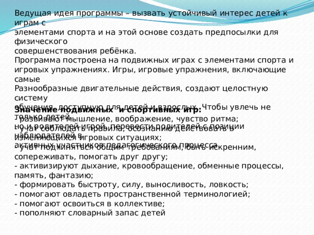 Ведущая идея программы – вызвать устойчивый интерес детей к играм с элементами спорта и на этой основе создать предпосылки для физического совершенствования ребёнка. Программа построена на подвижных играх с элементами спорта и игровых упражнениях. Игры, игровые упражнения, включающие самые Разнообразные двигательные действия, создают целостную систему обучения, доступную для детей и взрослых. Чтобы увлечь не только детей, но и родителей игрой, перевести родителей с позиции наблюдателей в активных участников педагогического процесса. Значение подвижных и спортивных игр: - развивают мышление, воображение, чувство ритма; - учат соблюдать правила, осознанию действовать в изменяющихся игровых ситуациях; - учат подчиняться общим требованиям, быть искренним, сопереживать, помогать друг другу; - активизируют дыхание, кровообращение, обменные процессы, память, фантазию; - формировать быстроту, силу, выносливость, ловкость; - помогают овладеть пространственной терминологией; - помогают освоиться в коллективе; - пополняют словарный запас детей