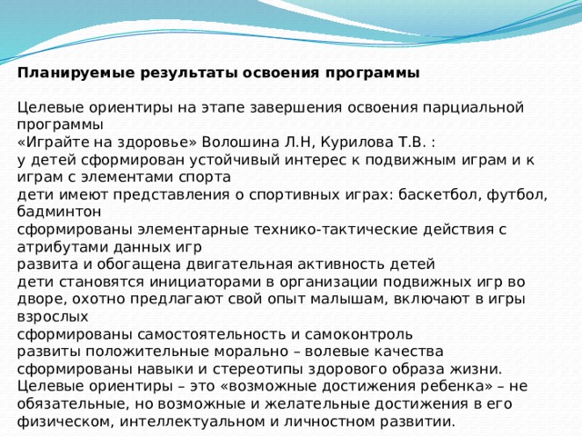 Планируемые результаты освоения программы Целевые ориентиры на этапе завершения освоения парциальной программы  «Играйте на здоровье» Волошина Л.Н, Курилова Т.В. : у детей сформирован устойчивый интерес к подвижным играм и к играм с элементами спорта дети имеют представления о спортивных играх: баскетбол, футбол, бадминтон сформированы элементарные технико-тактические действия с атрибутами данных игр развита и обогащена двигательная активность детей дети становятся инициаторами в организации подвижных игр во дворе, охотно предлагают свой опыт малышам, включают в игры  взрослых сформированы самостоятельность и самоконтроль развиты положительные морально – волевые качества сформированы навыки и стереотипы здорового образа жизни. Целевые ориентиры – это «возможные достижения ребенка» – не обязательные, но возможные и желательные достижения в его физическом, интеллектуальном и личностном развитии.