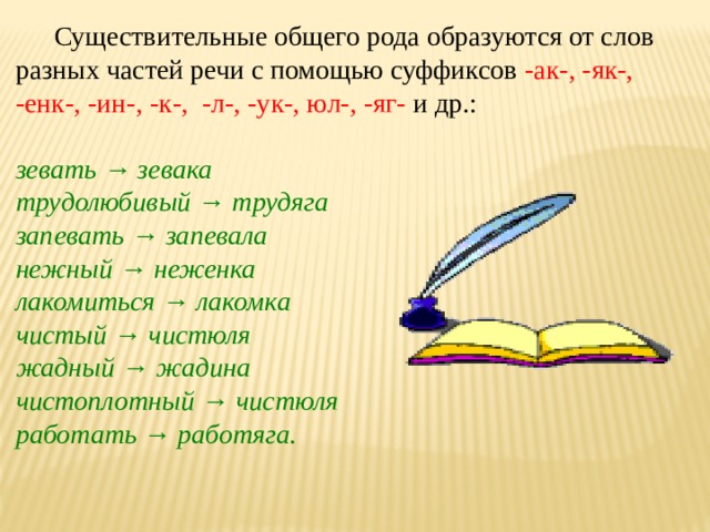 Существительные общего рода образуются от слов разных частей речи с помощью суффиксов -ак-, -як-, -енк-, -ин-, -к-,  -л-, -ук-, юл-, -яг-  и др.: зевать → зевака трудолюбивый → трудяга запевать → запевала нежный → неженка лакомиться → лакомка чистый → чистюля жадный → жадина чистоплотный → чистюля работать → работяга.