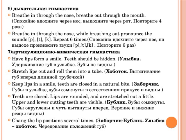 6) дыхательная гимнастика Breathe in through the nose, breathe out through the mouth. (Спокойно вдохните через нос, выдохните через рот. Повторите 4 раза) Breathe in through the nose, while breathing out pronounce the sounds [p], [t], [k]. Repeat 6 times.(Спокойно вдохните через нос, на выдохе произнесите звуки [p],[t],[k] . Повторите 6 раз) 7)артикуляционно-мимическая гимнастика