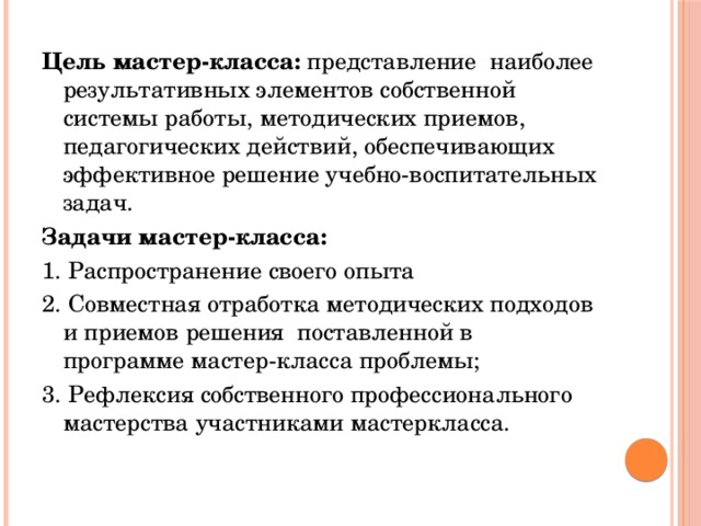 Цель мастер-класса: представление наиболее результативных элементов собственной системы работы, методических приемов, педагогических действий, обеспечивающих эффективное решение учебно-воспитательных задач. Задачи мастер-класса: 1. Распространение своего опыта 2. Совместная отработка методических подходов и приемов решения поставленной в программе мастер-класса проблемы; 3. Рефлексия собственного профессионального мастерства участниками мастеркласса.