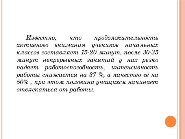 Известно, что продолжительность активного внимания учеников начальных классов составляет 15-20 минут, после 30-35 минут непрерывных занятий у них резко падает работоспособность, интенсивность работы снижается на 37 %, а качество её на 50% , при этом половина учащихся начинает отвлекаться от работы.