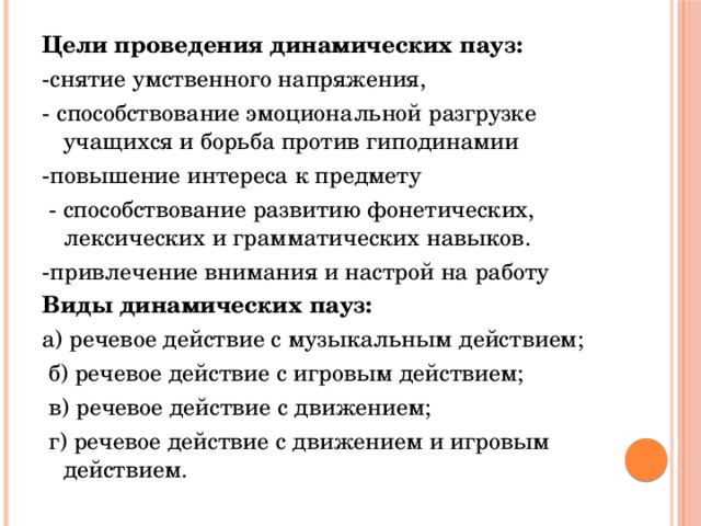 Цели проведения динамических пауз: -снятие умственного напряжения, - способствование эмоциональной разгрузке учащихся и борьба против гиподинамии -повышение интереса к предмету  - способствование развитию фонетических, лексических и грамматических навыков. -привлечение внимания и настрой на работу Виды динамических пауз: а) речевое действие с музыкальным действием;  б) речевое действие с игровым действием;  в) речевое действие с движением;  г) речевое действие с движением и игровым действием.