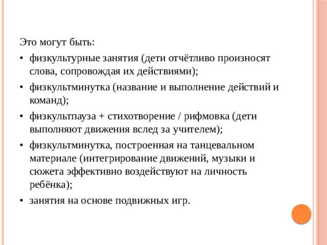 Это могут быть: •  физкультурные занятия (дети отчётливо произносят слова, сопровождая их действиями); •  физкультминутка (название и выполнение действий и команд); •  физкультпауза + стихотворение / рифмовка (дети выполняют движения вслед за учителем); •  физкультминутка, построенная на танцевальном материале (интегрирование движений, музыки и сюжета эффективно воздействуют на личность ребёнка); •  занятия на основе подвижных игр.