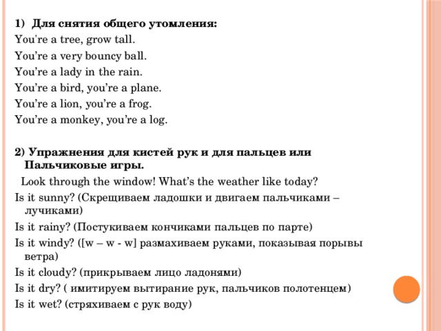 1)  Для снятия общего утомления:   You're a tree, grow tall. You’re a very bouncy ball. You’re a lady in the rain. You’re a bird, you’re a plane. You’re a lion, you’re a frog. You’re a monkey, you’re a log. 2) Упражнения для кистей рук и для пальцев или Пальчиковые игры .    Look through the window! What’s the weather like today? Is it sunny? (Скрещиваем ладошки и двигаем пальчиками – лучиками) Is it rainy? (Постукиваем кончиками пальцев по парте) Is it windy? ([w – w - w] размахиваем руками, показывая порывы ветра) Is it cloudy? (прикрываем лицо ладонями) Is it dry? ( имитируем вытирание рук, пальчиков полотенцем) Is it wet? (стряхиваем с рук воду)