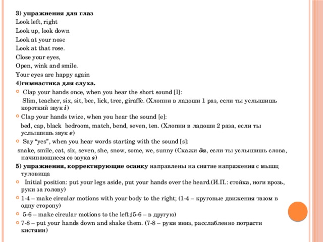 3) упражнения для глаз Look left, right Look up, look down Look at your nose Look at that rose. Close your eyes, Open, wink and smile. Your eyes are happy again 4)гимнастика для слуха.  Clap your hands once, when you hear the short sound [I]:  Slim, teacher, six, sit, bee, lick, tree, giraffe. (Хлопни в ладоши 1 раз, если ты услышишь короткий звук i ) Clap your hands twice, when you hear the sound [e]:  bed, cap, black bedroom, match, bend, seven, ten. (Хлопни в ладоши 2 раза, если ты услышишь звук e )  Say “yes”, when you hear words starting with the sound [s]:  snake, smile, cat, six, seven, she, snow, some, we, sunny (Скажи да , если ты услышишь слова, начинающиеся со звука s ) 5) упражнения, корректирующие осанку направлены на снятие напряжения с мышц туловища