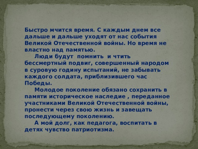 Быстро мчится время. С каждым днем все дальше и дальше уходят от нас события Великой Отечественной войны. Но время не властно над памятью.    Люди будут помнить и чтить бессмертный подвиг, совершенный народом в суровую годину испытаний, не забывать каждого солдата, приблизившего час Победы.      Молодое поколение обязано сохранить в памяти историческое наследие , переданное участниками Великой Отечественной войны, пронести через свою жизнь и завещать последующему поколению.   А мой долг, как педагога, воспитать в детях чувство патриотизма.