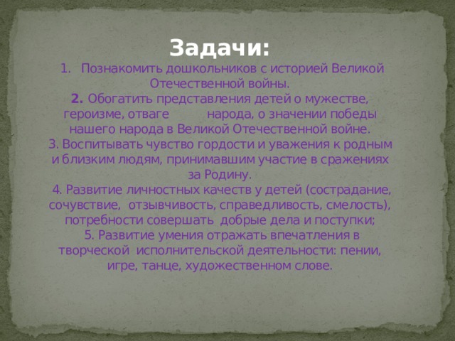 Задачи:  1. Познакомить дошкольников с историей Великой Отечественной войны.  2. Обогатить представления детей о мужестве, героизме, отваге народа, о значении победы нашего народа в Великой Отечественной войне.  3. Воспитывать чувство гордости и уважения к родным и близким людям, принимавшим участие в сражениях за Родину.  4. Развитие личностных качеств у детей (сострадание, сочувствие, отзывчивость, справедливость, смелость), потребности совершать добрые дела и поступки;  5. Развитие умения отражать впечатления в творческой исполнительской деятельности: пении, игре, танце, художественном слове.