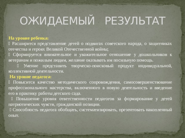 ОЖИДАЕМЫЙ РЕЗУЛЬТАТ На уровне ребенка:  Расширится представление детей о подвигах советского народа, о защитниках отечества и героях Великой Отечественной войны;  Сформируется внимательное и уважительное отношение у дошкольников к ветеранам и пожилым людям, желание оказывать им посильную помощь.  Умение представить творческо-поисковый продукт индивидуальной, коллективной деятельности.  На уровне педагога:  Повысится качество методического сопровождения, самосовершенствование профессионального мастерства, включенного в новую деятельность и введение его в практику работы детского сада.  Повышение уровня ответственности педагогов за формирование у детей патриотических чувств, гражданской позиции.  Способность педагога обобщать, систематизировать, презентовать накопленный опыт.