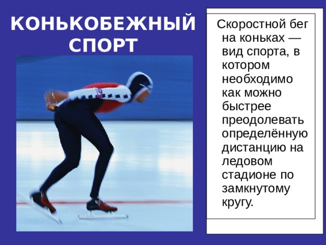 КОНЬКОБЕЖНЫЙ СПОРТ  Скоростной бег на коньках —вид спорта, в котором необходимо как можно быстрее преодолевать определённую дистанцию на ледовом стадионе по замкнутому кругу.