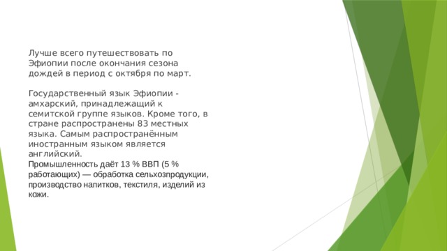 Лучше всего путешествовать по Эфиопии после окончания сезона дождей в период с октября по март.   Государственный язык Эфиопии - амхарский, принадлежащий к семитской группе языков. Кроме того, в стране распространены 83 местных языка. Самым распространённым иностранным языком является английский.  Промышленность даёт 13 % ВВП (5 % работающих) — обработка сельхозпродукции, производство напитков, текстиля, изделий из кожи.