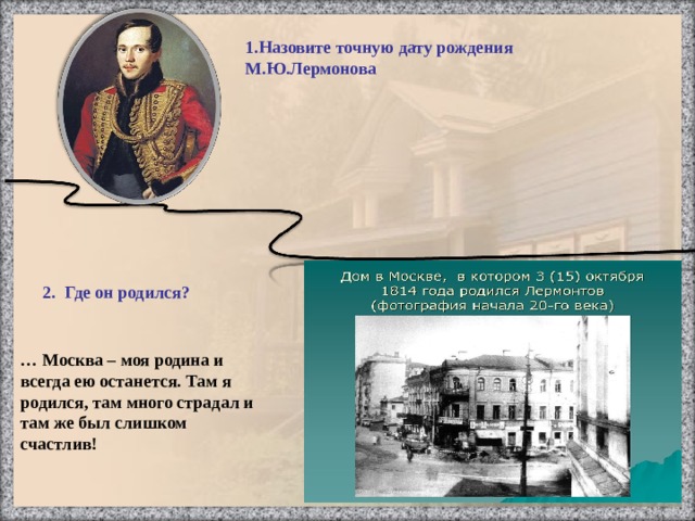 … Москва – моя родина и всегда ею останется. Там я родился, там много страдал и там же был слишком счастлив! 1.Назовите точную дату рождения М.Ю.Лермонова    2. Где он родился? Тарханы