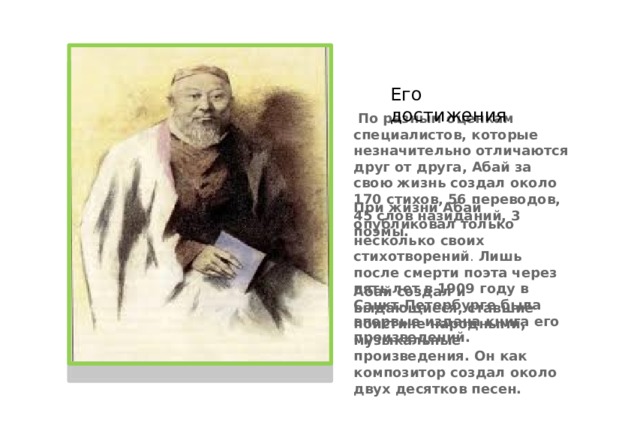 Абай создал и выдающиеся, ставшие поистине народными, музыкальные произведения.   Он как композитор создал около двух десятков песен. Его достижения   По разным оценкам специалистов, которые незначительно отличаются друг от друга, Абай за свою жизнь создал около 170 стихов, 56 переводов, 45 слов назиданий, 3 поэмы.  При жизни Абай опубликовал только несколько своих стихотворений . Лишь после смерти поэта через пять лет в 1909 году в Санкт-Петербурге была впервые издана книга его произведений.