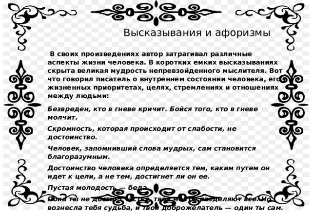 Высказывания и афоризмы  В своих произведениях автор затрагивал различные аспекты жизни человека. В коротких емких высказываниях скрыта великая мудрость непревзойденного мыслителя. Вот что говорил писатель о внутреннем состоянии человека, его жизненных приоритетах, целях, стремлениях и отношениях между людьми: Безвреден, кто в гневе кричит. Бойся того, кто в гневе молчит. Скромность, которая происходит от слабости, не достоинство. Человек, запомнивший слова мудрых, сам становится благоразумным. Достоинство человека определяется тем, каким путем он идет к цели, а не тем, достигнет ли он ее. Пустая молодость — беда. Пока ты не достиг счастья, твои мечты разделяют все. Но вознесла тебя судьба, и твой доброжелатель — один ты сам. Плохой друг, как тень: в солнечный день беги — не убежишь, в пасмурный день ищи — не сыщешь.