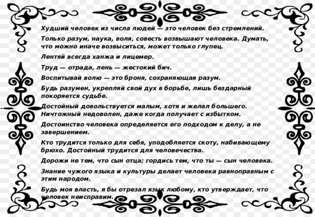 Худший человек из числа людей — это человек без стремлений. Только разум, наука, воля, совесть возвышают человека. Думать, что можно иначе возвыситься, может только глупец. Лентяй всегда ханжа и лицемер. Труд — отрада, лень — жестокий бич. Воспитывай волю — это броня, сохраняющая разум. Будь разумен, укрепляй свой дух в борьбе, лишь бездарный покоряется судьбе. Достойный довольствуется малым, хотя и желал большего. Ничтожный недоволен, даже когда получает с избытком. Достоинство человека определяется его подходом к делу, а не завершением. Кто трудится только для себя, уподобляется скоту, набивающему брюхо. Достойный трудится для человечества. Дорожи не тем, что сын отца; гордись тем, что ты — сын человека. Знание чужого языка и культуры делает человека равноправным с этим народом. Будь моя власть, я бы отрезал язык любому, кто утверждает, что человек неисправим.